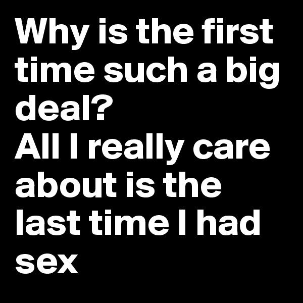 Why is the first time such a big deal?
All I really care about is the last time I had sex
