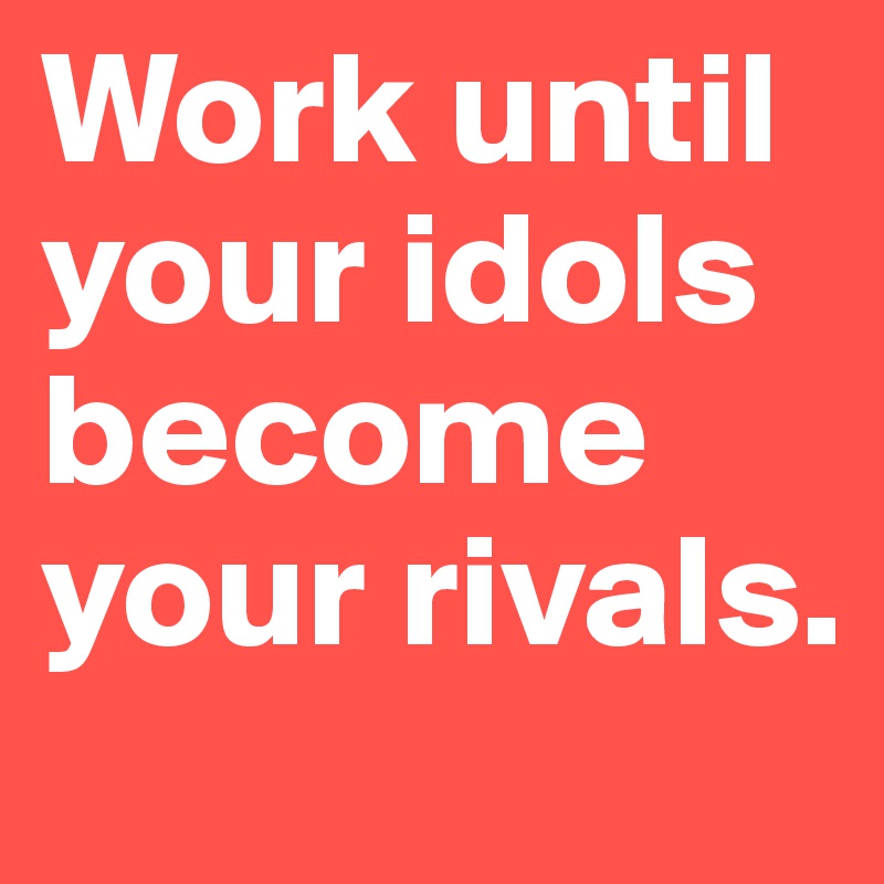 Work until your idols become your rivals.