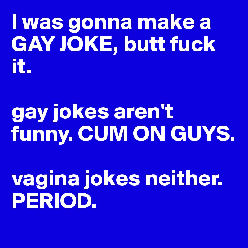 I was gonna make a GAY JOKE, butt fuck it. 

gay jokes aren't funny. CUM ON GUYS. 

vagina jokes neither. PERIOD. 