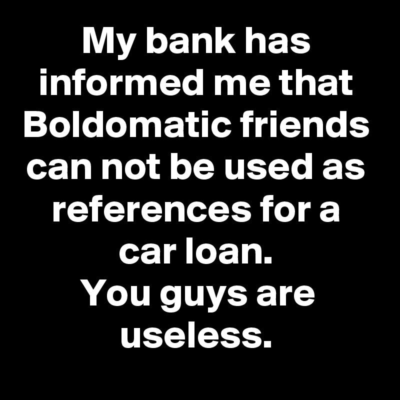 My bank has informed me that Boldomatic friends can not be used as references for a car loan.
You guys are useless.