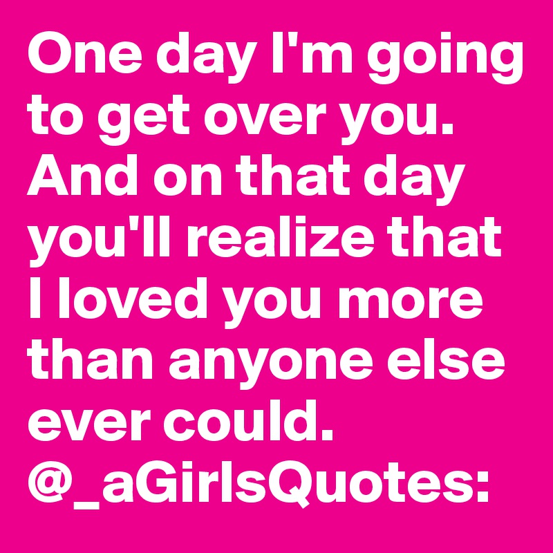 One day I'm going to get over you. And on that day you'll realize that I loved you more than anyone else ever could.
@_aGirlsQuotes: 