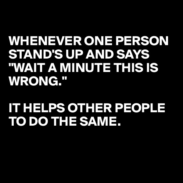 

WHENEVER ONE PERSON 
STAND'S UP AND SAYS "WAIT A MINUTE THIS IS WRONG."

IT HELPS OTHER PEOPLE 
TO DO THE SAME.


 