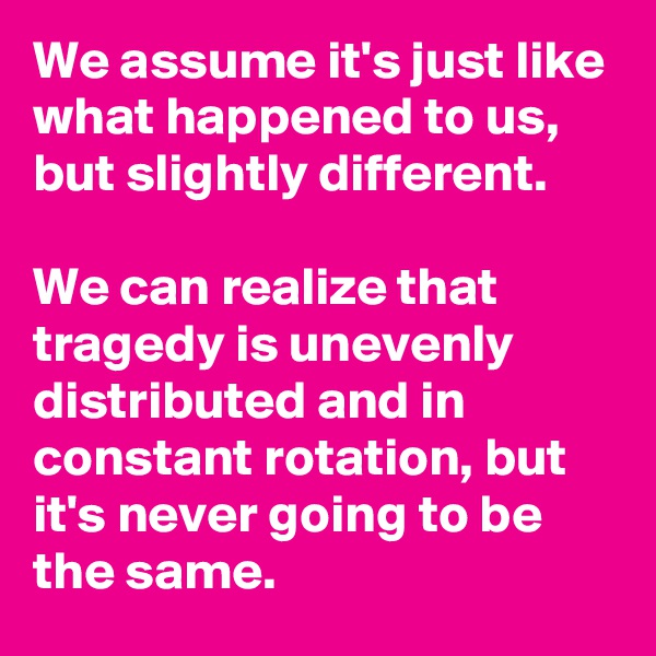 We assume it's just like what happened to us, but slightly different.

We can realize that tragedy is unevenly distributed and in constant rotation, but it's never going to be the same.