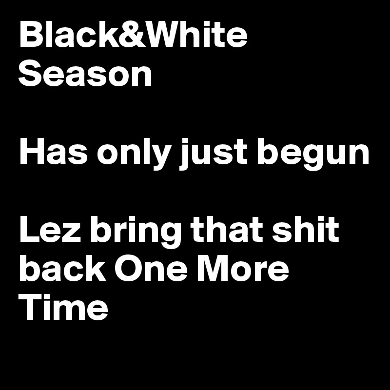 Black&White  
Season 

Has only just begun 

Lez bring that shit back One More Time