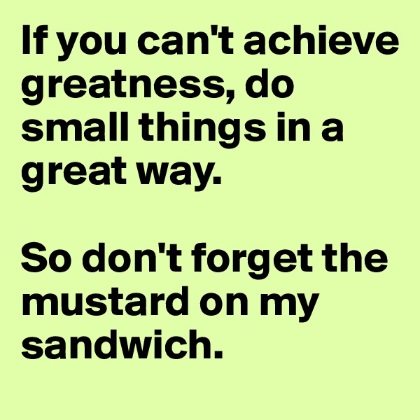 If you can't achieve greatness, do small things in a great way. 

So don't forget the mustard on my sandwich.