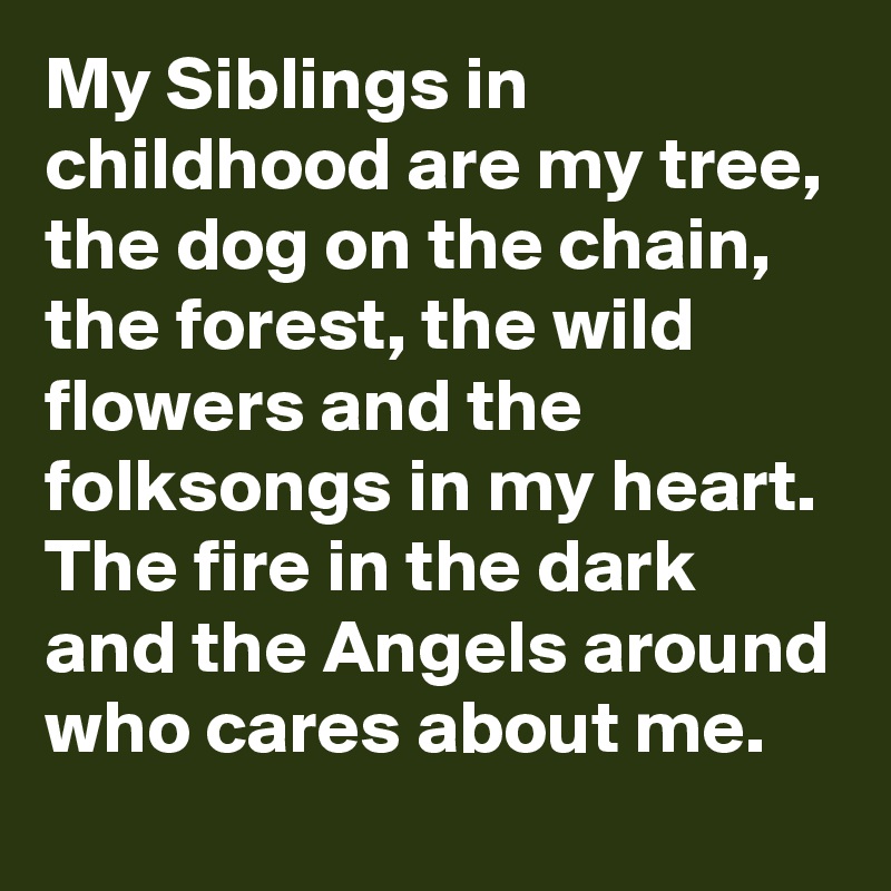 My Siblings in childhood are my tree, the dog on the chain, the forest, the wild flowers and the folksongs in my heart. The fire in the dark and the Angels around who cares about me. 