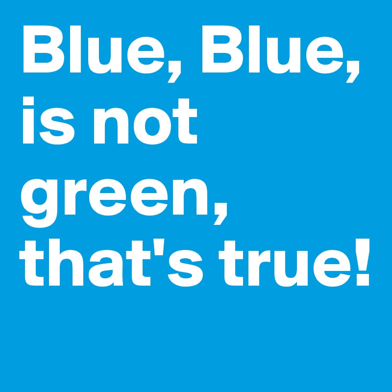 Blue, Blue,
is not green, that's true!