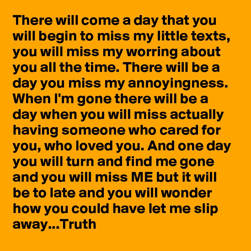 There will come a day that you will begin to miss my little texts, you will miss my worring about you all the time. There will be a day you miss my annoyingness. When I'm gone there will be a day when you will miss actually having someone who cared for you, who loved you. And one day you will turn and find me gone and you will miss ME but it will be to late and you will wonder how you could have let me slip away...Truth