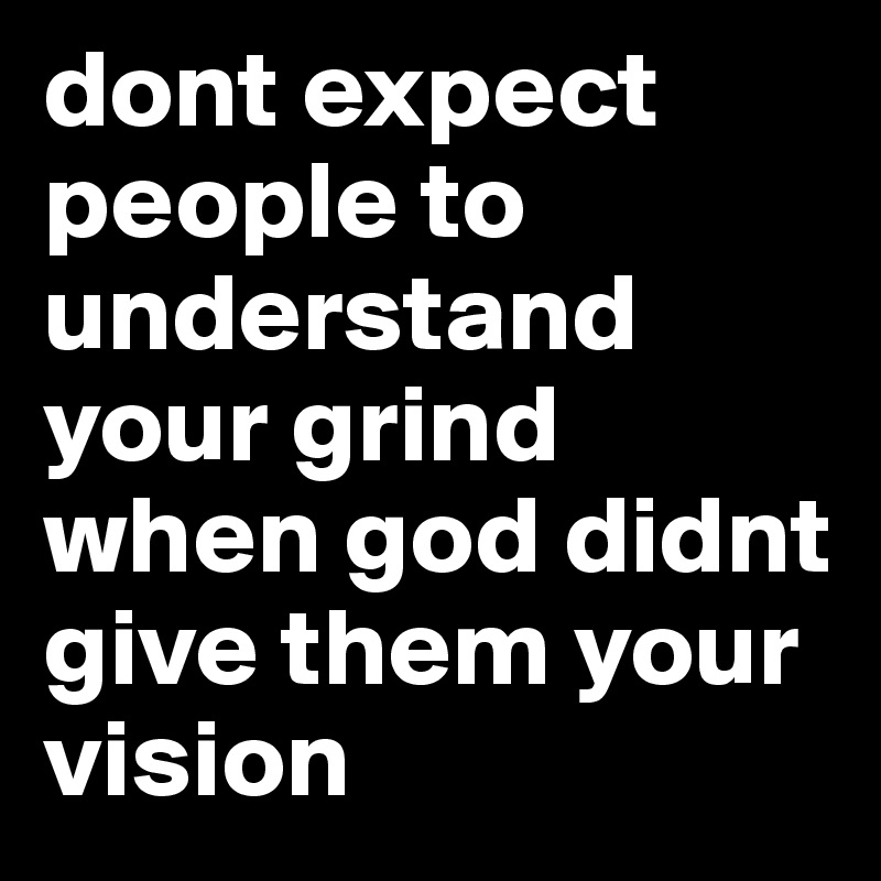 dont expect people to understand your grind when god didnt give them your vision