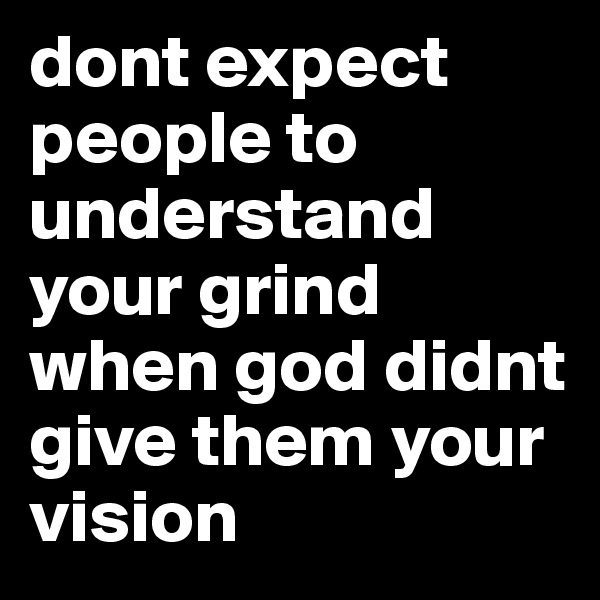 dont expect people to understand your grind when god didnt give them your vision
