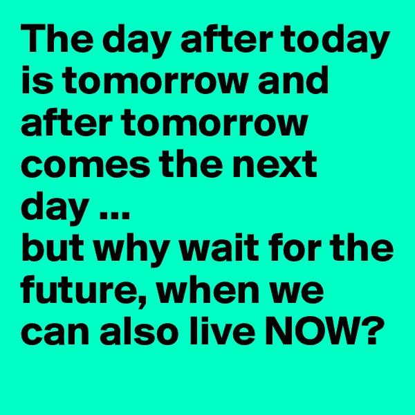 The day after today is tomorrow and after tomorrow comes the next day ...
but why wait for the future, when we can also live NOW?