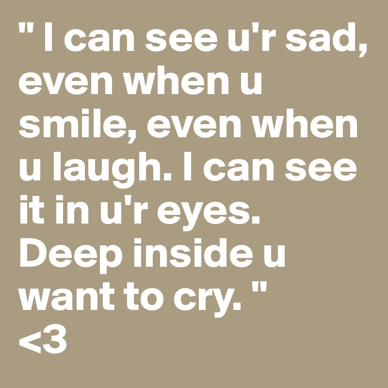 " I can see u'r sad, even when u smile, even when u laugh. I can see it in u'r eyes. Deep inside u want to cry. "
<3