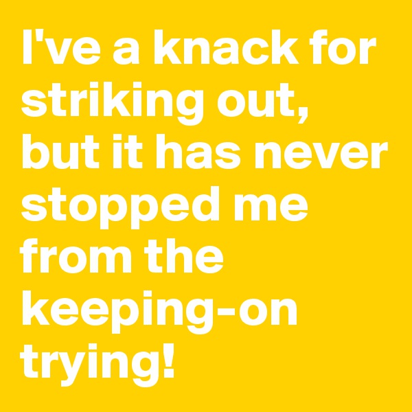 I've a knack for striking out, but it has never stopped me from the keeping-on trying!