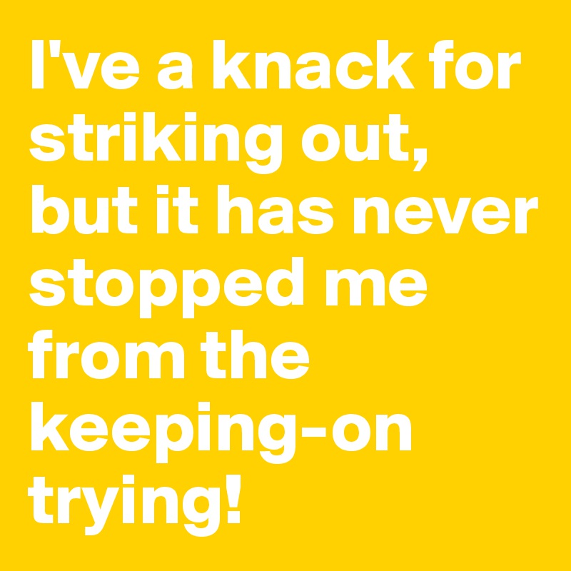 I've a knack for striking out, but it has never stopped me from the keeping-on trying!
