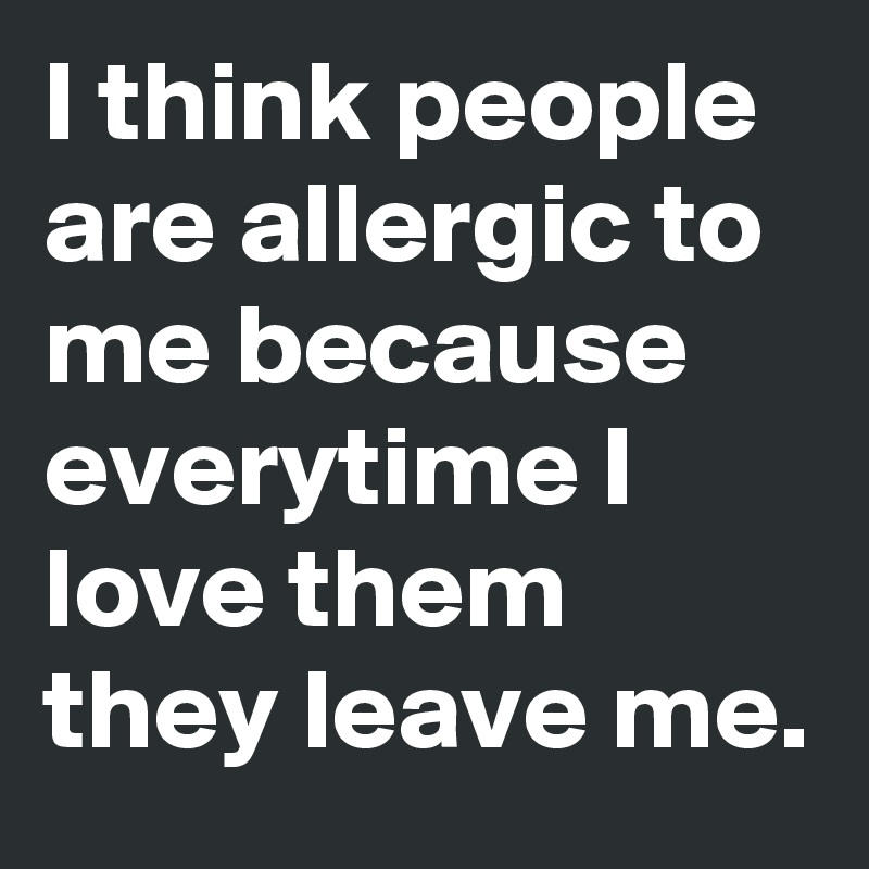 I think people are allergic to me because everytime I love them they leave me.