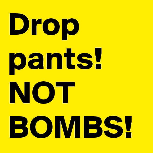 Drop pants!
NOT BOMBS! 