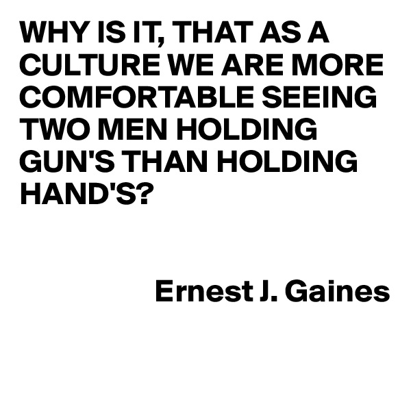 WHY IS IT, THAT AS A CULTURE WE ARE MORE COMFORTABLE SEEING TWO MEN HOLDING GUN'S THAN HOLDING HAND'S?


                     Ernest J. Gaines

