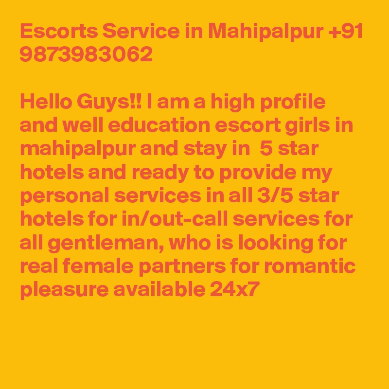 Escorts Service in Mahipalpur +91 9873983062

Hello Guys!! I am a high profile and well education escort girls in mahipalpur and stay in  5 star hotels and ready to provide my personal services in all 3/5 star hotels for in/out-call services for all gentleman, who is looking for real female partners for romantic pleasure available 24x7

