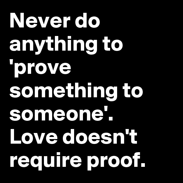 Never do anything to 'prove something to someone'.  Love doesn't require proof.