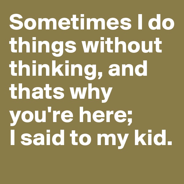 Sometimes I do things without thinking, and thats why you're here; 
I said to my kid.