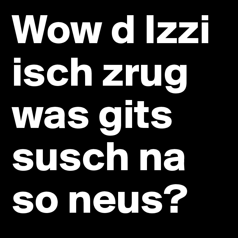 Wow d Izzi isch zrug was gits susch na so neus?