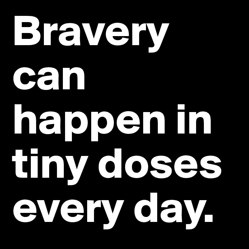 Bravery can happen in tiny doses every day. 