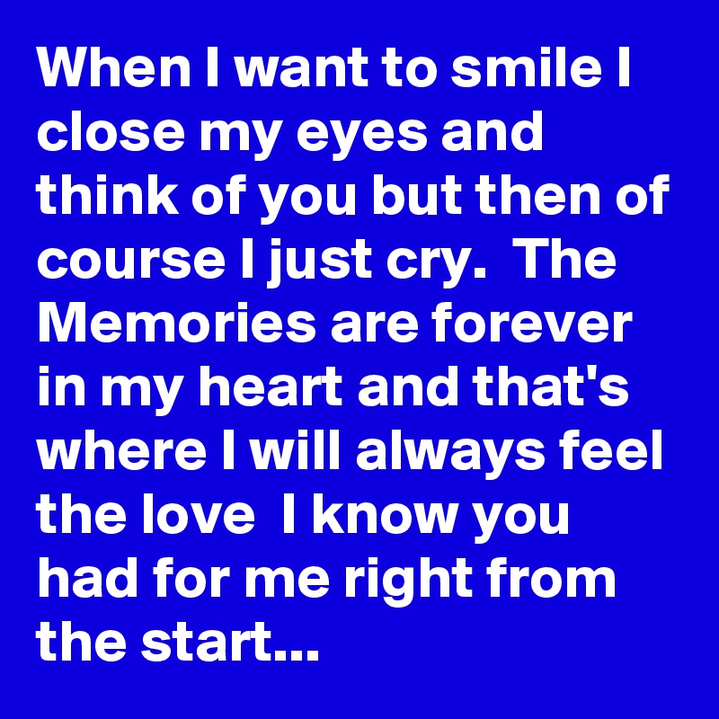 When I want to smile I close my eyes and think of you but then of course I just cry.  The Memories are forever in my heart and that's where I will always feel the love  I know you had for me right from the start...