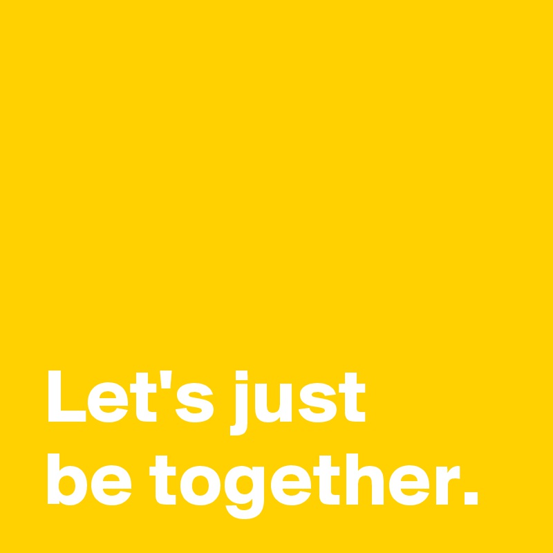 



 Let's just 
 be together.