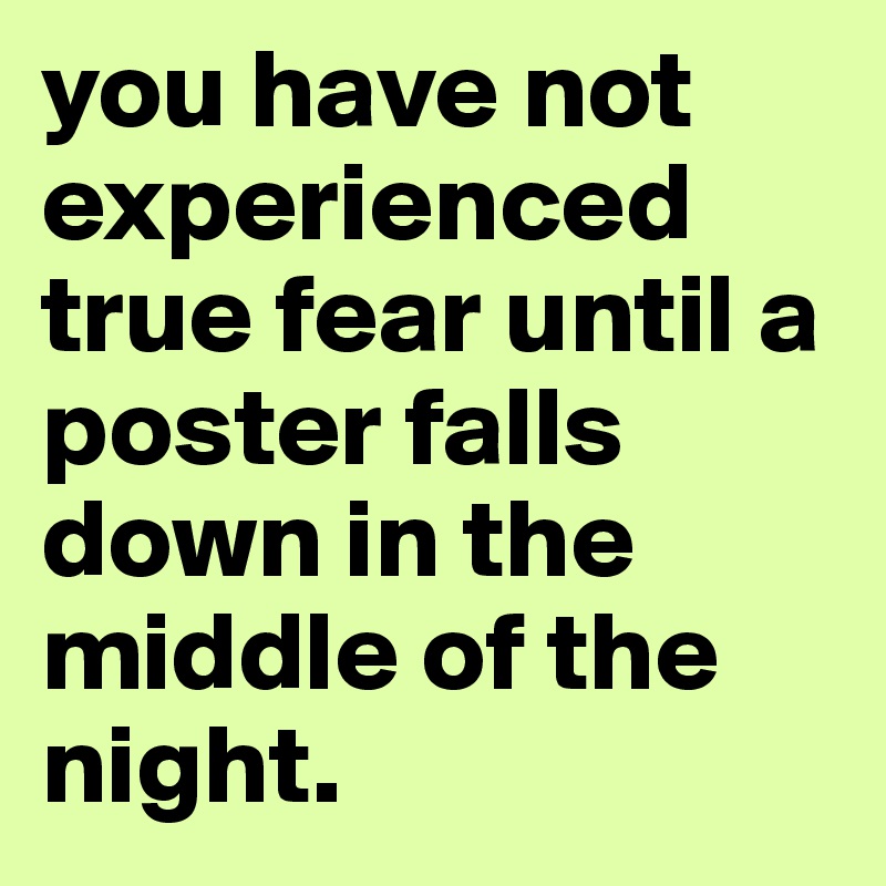 you have not experienced true fear until a poster falls down in the middle of the night. 