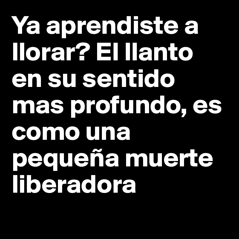 Ya aprendiste a llorar? El llanto en su sentido mas profundo, es como una pequeña muerte liberadora 
