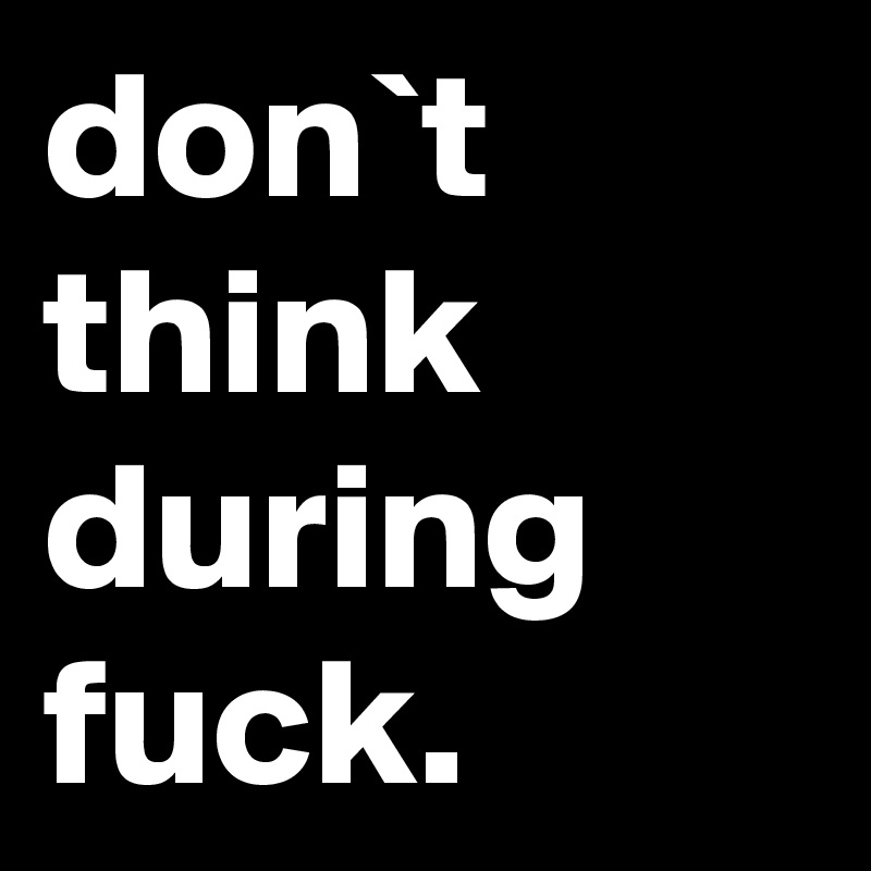 don`t think during fuck.