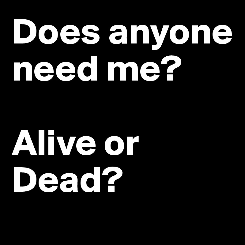 Does anyone need me? 

Alive or Dead?