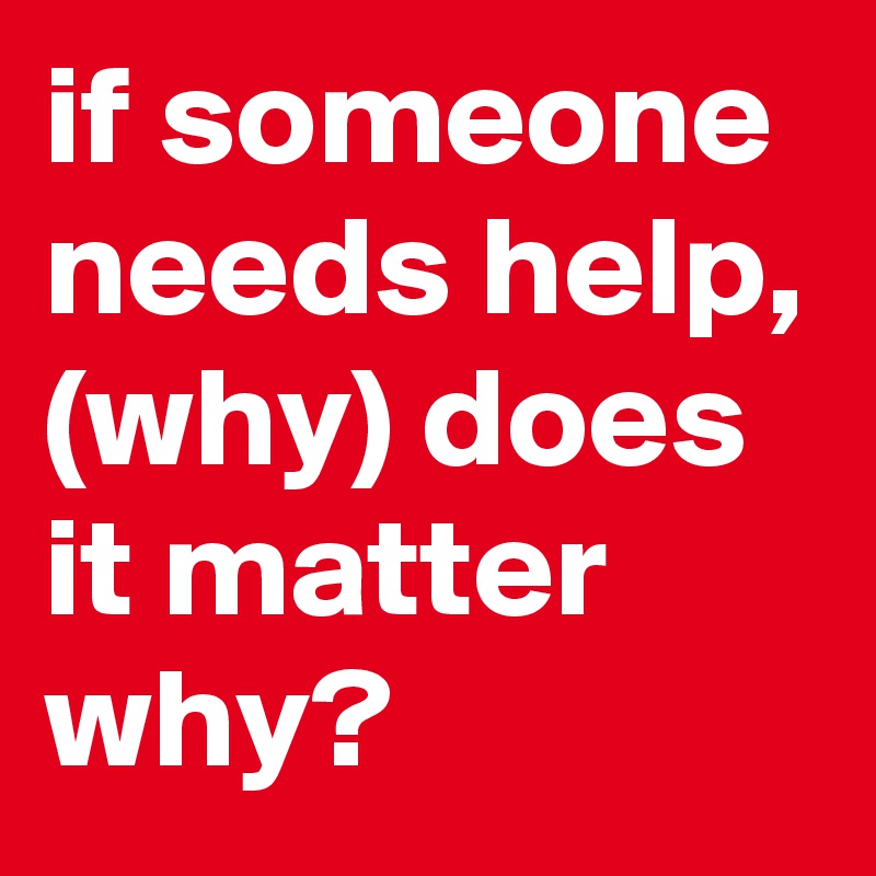 if someone needs help, (why) does it matter why?