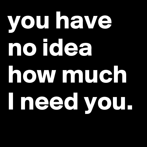you have no idea how much I need you.