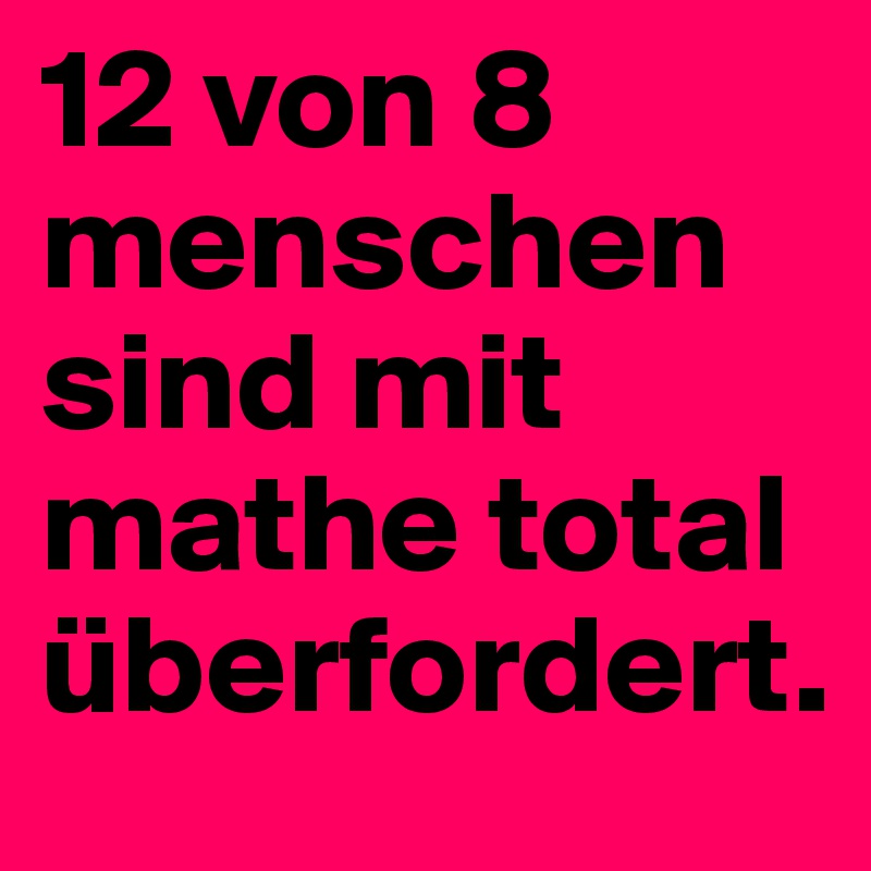 12 von 8 menschen sind mit mathe total überfordert.