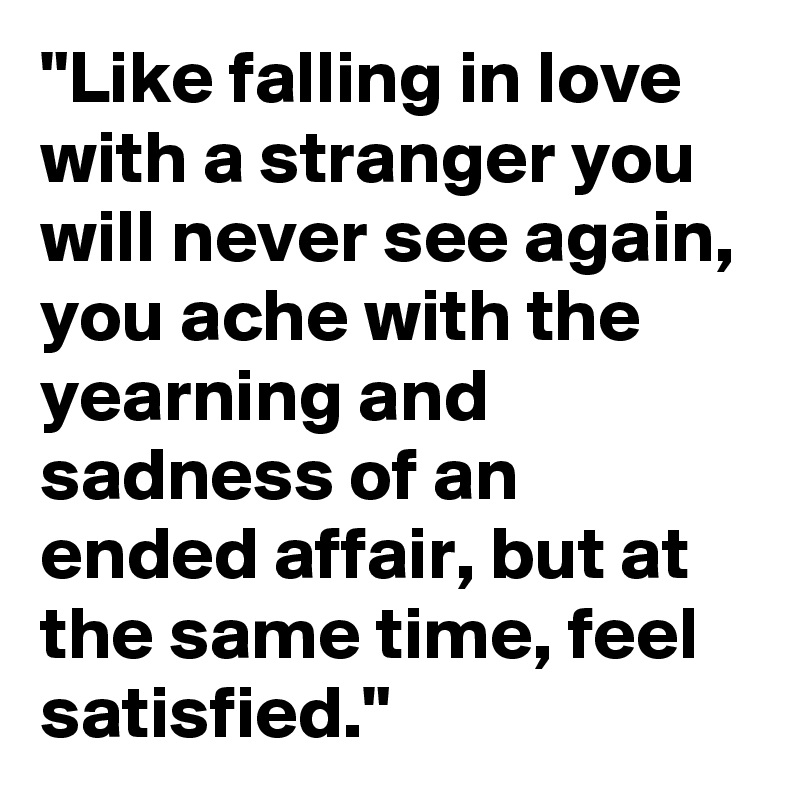 "Like falling in love with a stranger you will never see again, you ache with the yearning and sadness of an ended affair, but at the same time, feel satisfied."