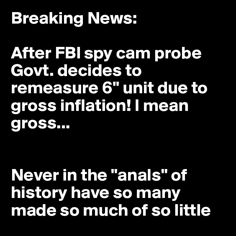 Breaking News: 

After FBI spy cam probe Govt. decides to remeasure 6" unit due to gross inflation! I mean gross...


Never in the "anals" of history have so many made so much of so little