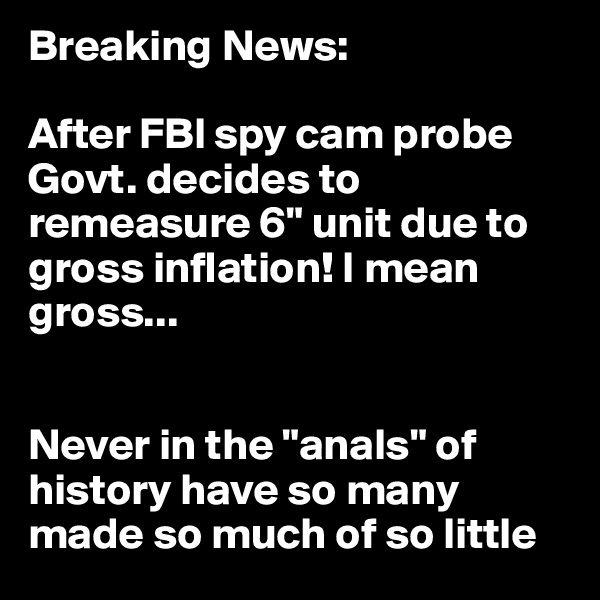 Breaking News: 

After FBI spy cam probe Govt. decides to remeasure 6" unit due to gross inflation! I mean gross...


Never in the "anals" of history have so many made so much of so little