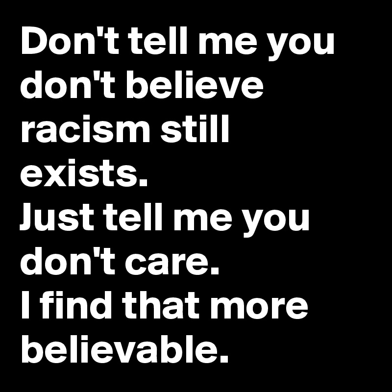 Don't tell me you don't believe racism still exists.
Just tell me you don't care.
I find that more believable.