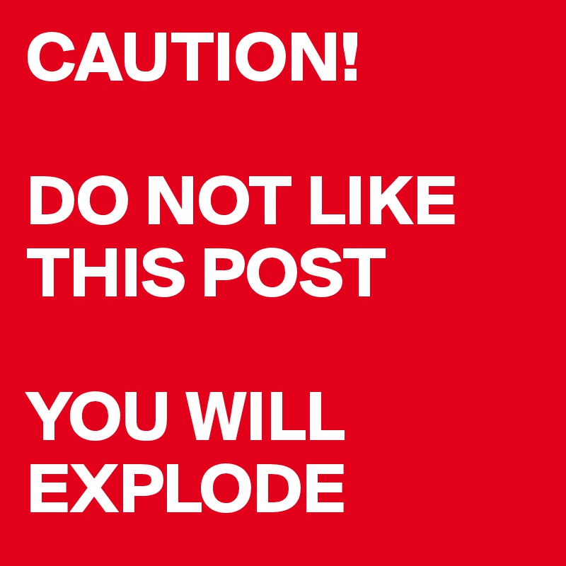 CAUTION!

DO NOT LIKE THIS POST 

YOU WILL EXPLODE