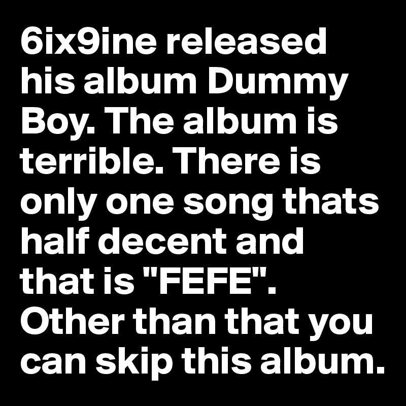 6ix9ine released his album Dummy Boy. The album is terrible. There is only one song thats half decent and that is "FEFE". Other than that you can skip this album.