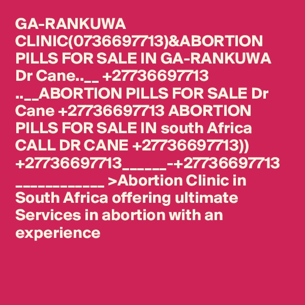 GA-RANKUWA CLINIC(0736697713)&ABORTION PILLS FOR SALE IN GA-RANKUWA Dr Cane..__ +27736697713 ..__ABORTION PILLS FOR SALE Dr Cane +27736697713 ABORTION PILLS FOR SALE IN south Africa CALL DR CANE +27736697713)) +27736697713______-+27736697713 ____________ >Abortion Clinic in South Africa offering ultimate Services in abortion with an experience 