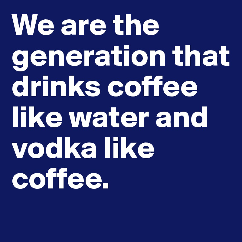 We are the generation that drinks coffee like water and vodka like coffee. 
