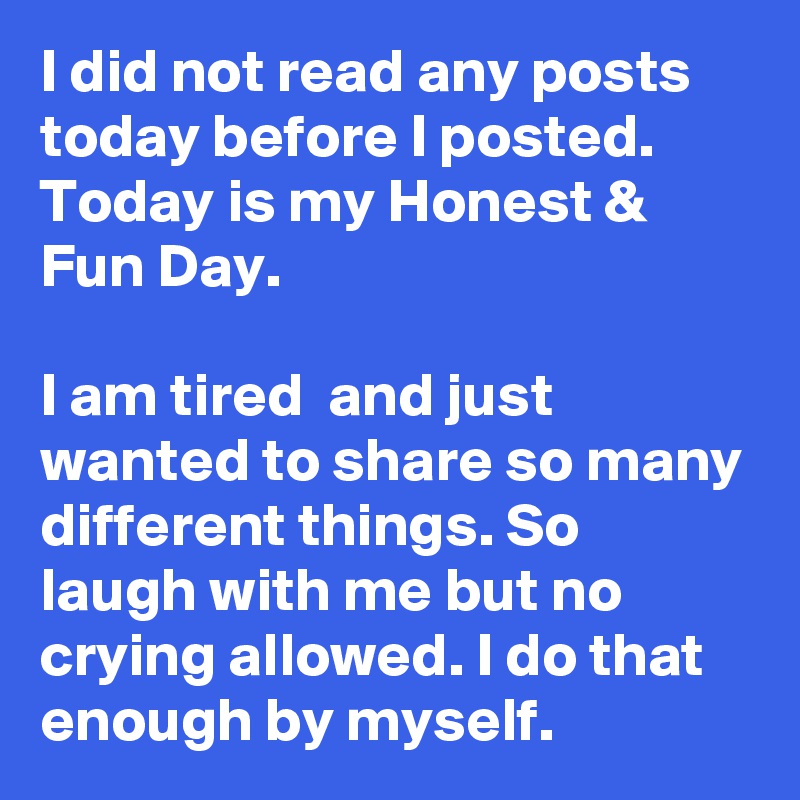I did not read any posts today before I posted. Today is my Honest & Fun Day.

I am tired  and just wanted to share so many different things. So laugh with me but no crying allowed. I do that enough by myself.