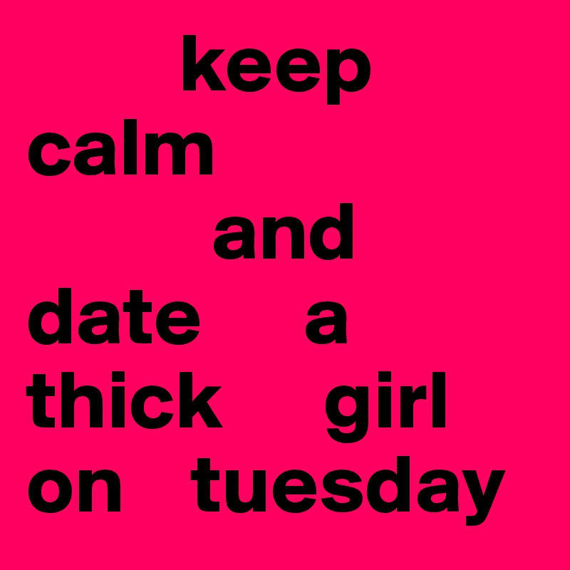          keep      calm
           and 
date      a thick      girl      on    tuesday