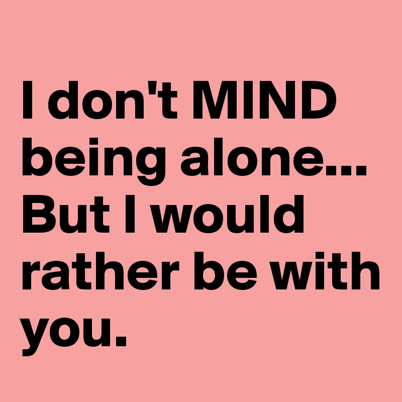 I don't MIND being alone... But I would rather be with you. - Post by ...