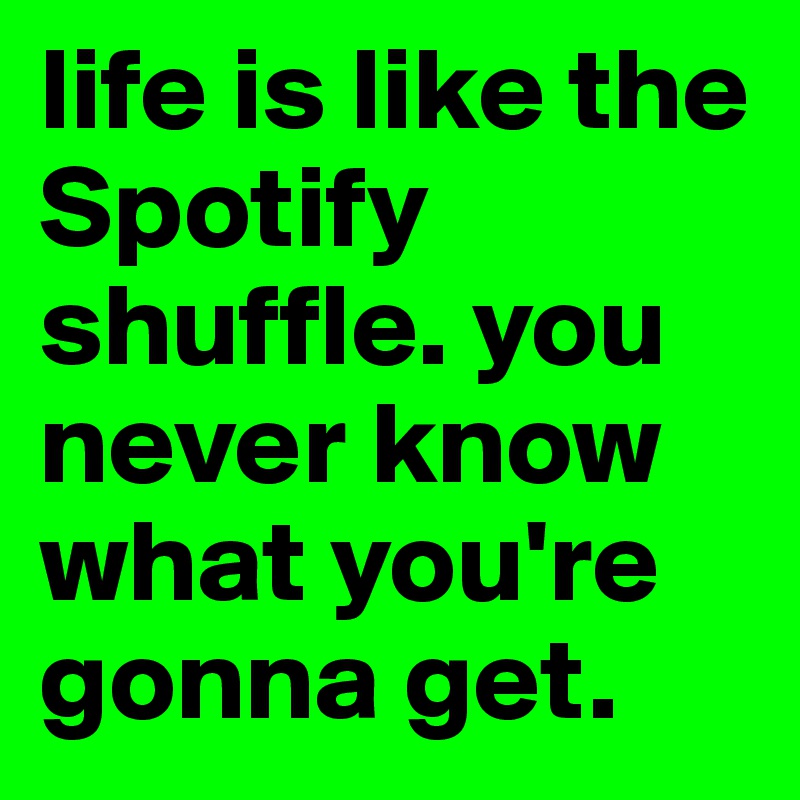 life is like the Spotify shuffle. you never know what you're gonna get.