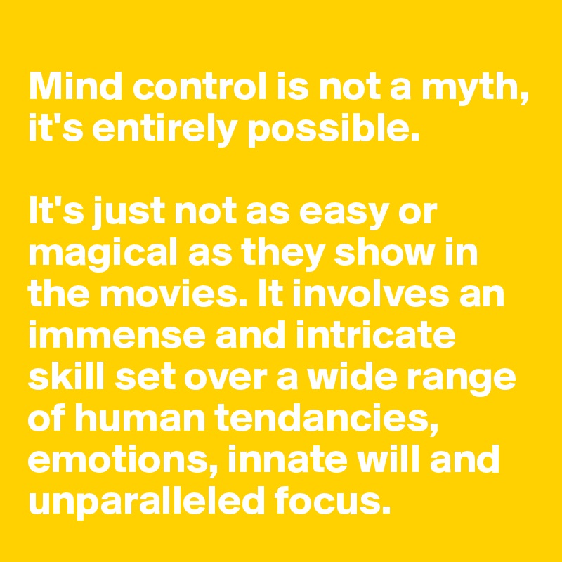 
Mind control is not a myth, it's entirely possible.

It's just not as easy or magical as they show in the movies. It involves an immense and intricate skill set over a wide range of human tendancies, emotions, innate will and unparalleled focus.