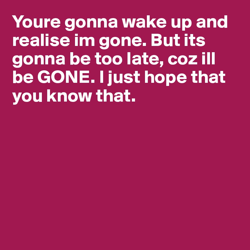 Youre gonna wake up and realise im gone. But its gonna be too late, coz ill be GONE. I just hope that you know that. 






