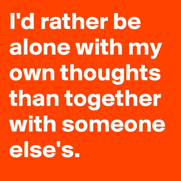 I'd rather be alone with my own thoughts than together with someone else's.